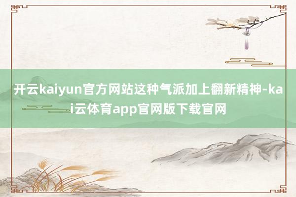 开云kaiyun官方网站这种气派加上翻新精神-kai云体育app官网版下载官网
