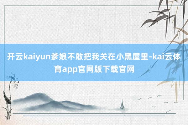 开云kaiyun爹娘不敢把我关在小黑屋里-kai云体育app官网版下载官网