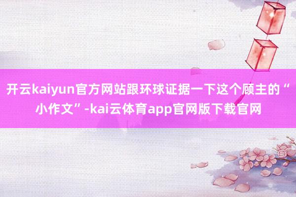开云kaiyun官方网站跟环球证据一下这个顾主的“小作文”-kai云体育app官网版下载官网