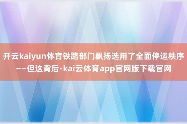 开云kaiyun体育铁路部门飘扬选用了全面停运秩序——但这背后-kai云体育app官网版下载官网