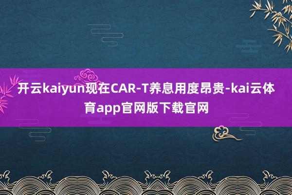 开云kaiyun现在CAR-T养息用度昂贵-kai云体育app官网版下载官网