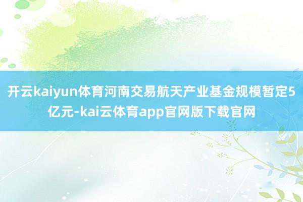 开云kaiyun体育河南交易航天产业基金规模暂定5亿元-kai云体育app官网版下载官网
